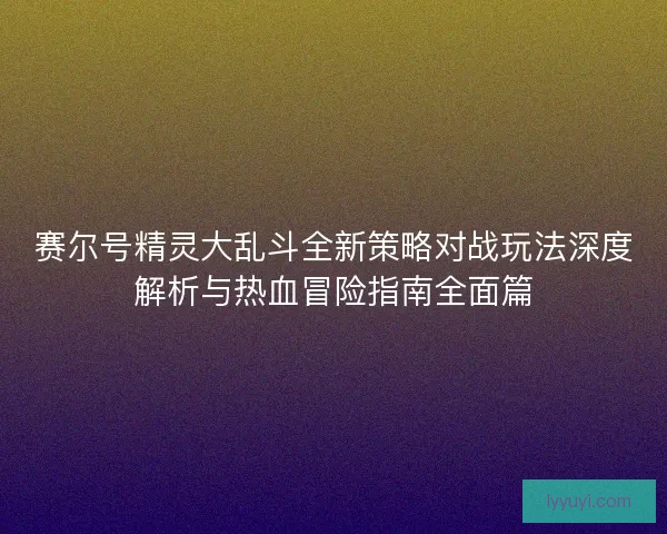 赛尔号精灵大乱斗全新策略对战玩法深度解析与热血冒险指南全面篇