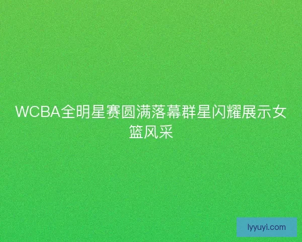 WCBA全明星赛圆满落幕群星闪耀展示女篮风采
