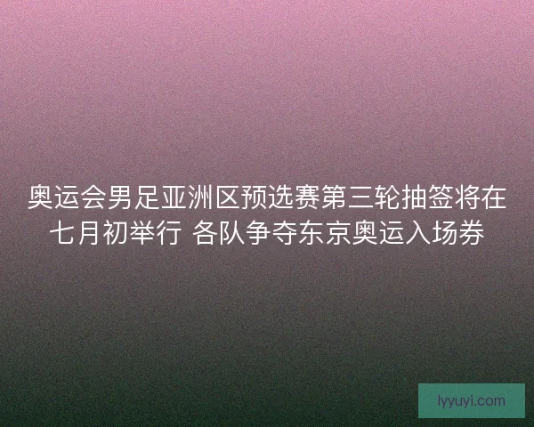 奥运会男足亚洲区预选赛第三轮抽签将在七月初举行 各队争夺东京奥运入场券