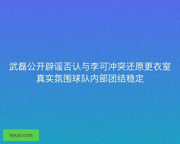 武磊公开辟谣否认与李可冲突还原更衣室真实氛围球队内部团结稳定