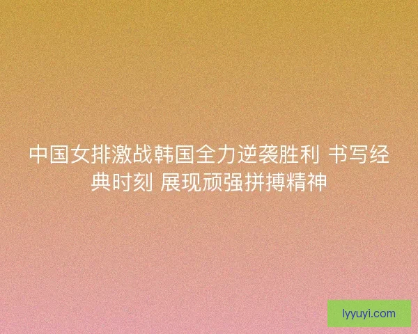 中国女排激战韩国全力逆袭胜利 书写经典时刻 展现顽强拼搏精神