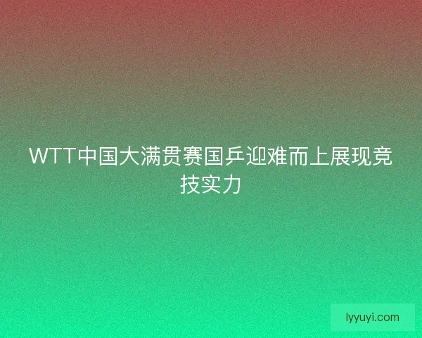 WTT中国大满贯赛国乒迎难而上展现竞技实力