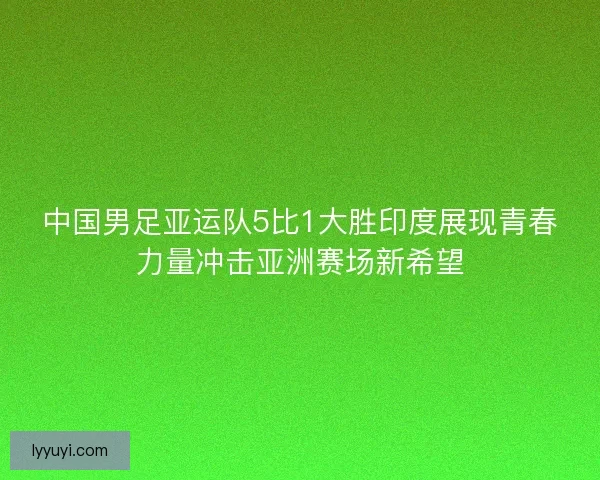 中国男足亚运队5比1大胜印度展现青春力量冲击亚洲赛场新希望